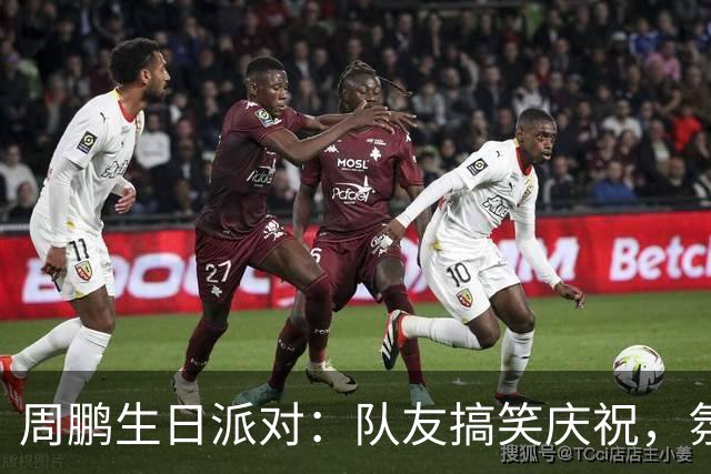 周鹏生日派对：队友搞笑庆祝，氛围欢乐满满！